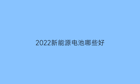 2022新能源电池哪些好(新能源电池最好的)