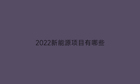 2022新能源项目有哪些(2020年新能源投资项目)