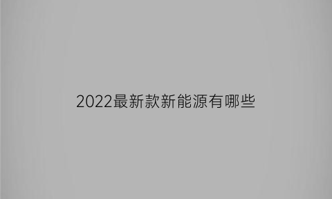 2022最新款新能源有哪些(最新款的新能源)