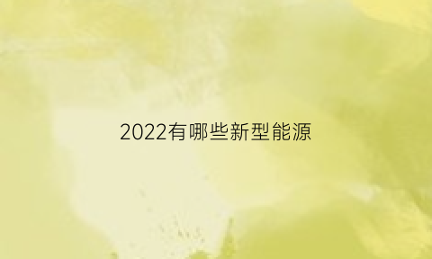 2022有哪些新型能源(最近新开发的新型能源)