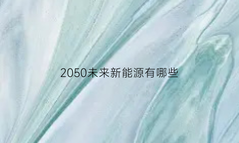 2050未来新能源有哪些(未来可能的新能源)