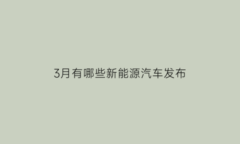 3月有哪些新能源汽车发布(3月有哪些新能源汽车发布的新闻)