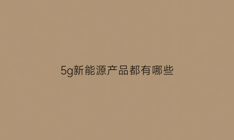 5g新能源产品都有哪些(新能源汽车5g技术)