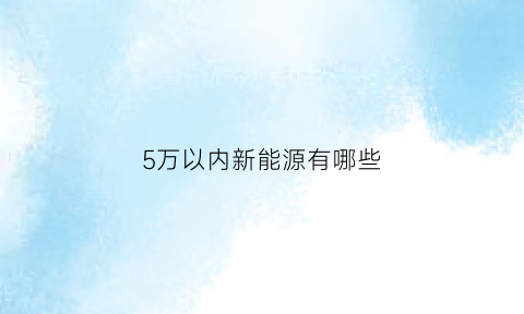 5万以内新能源有哪些(推荐五万以内的新能源汽车)