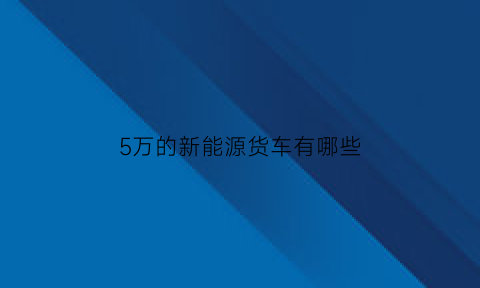 5万的新能源货车有哪些(5万元新能源车)