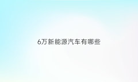 6万新能源汽车有哪些(六万左右的新能源汽车排行榜)