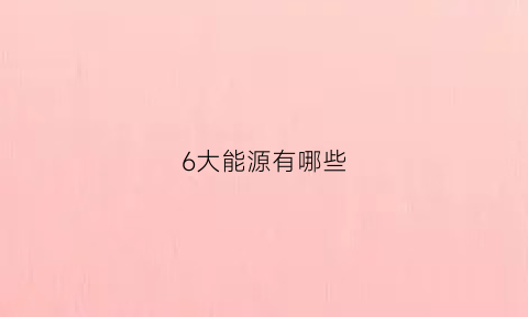 6大能源有哪些(六大能源是什么)