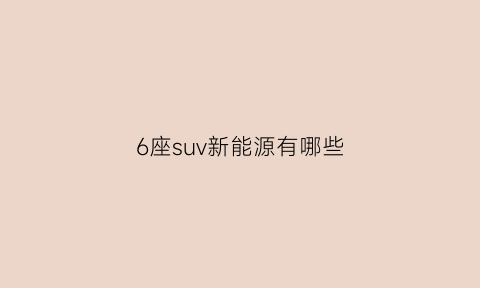 6座suv新能源有哪些(六座suv车型新能源)