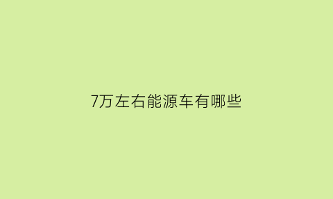 7万左右能源车有哪些(7万左右买什么新能源车好)