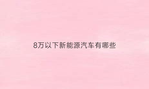 8万以下新能源汽车有哪些