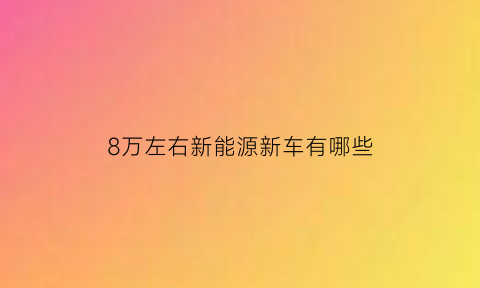 8万左右新能源新车有哪些(八万左右的新能源电动汽车排行榜)