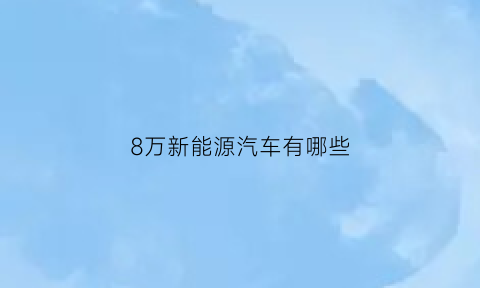 8万新能源汽车有哪些(八万的新能源车)