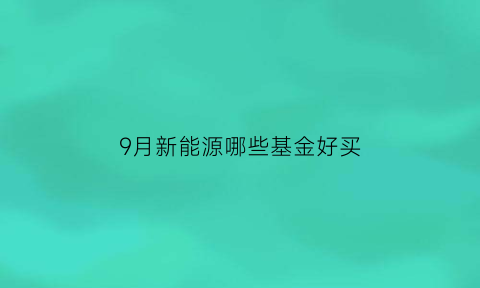 9月新能源哪些基金好买(9月新能源哪些基金好买呢)