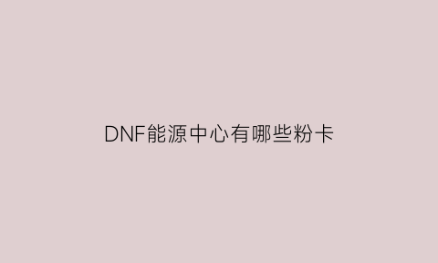 DNF能源中心有哪些粉卡(dnf能源中心深渊怎么开)