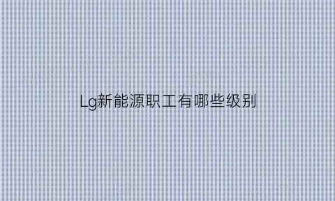 Lg新能源职工有哪些级别(lg新能源是做什么的)