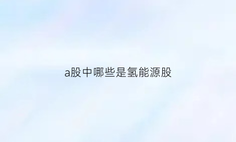 a股中哪些是氢能源股(a股中哪些是氢能源股份)