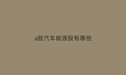 a股汽车能源股有哪些(能源汽车类股票)