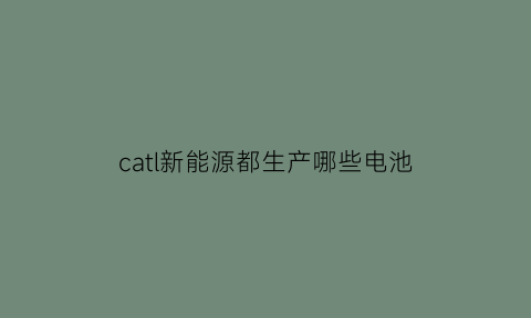 catl新能源都生产哪些电池(福建新能源厂catl部门怎么样)