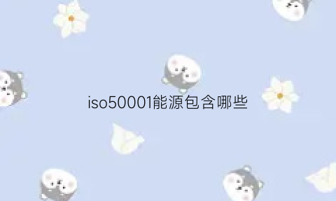 iso50001能源包含哪些(iso5001能源管理体系证书适用范围)