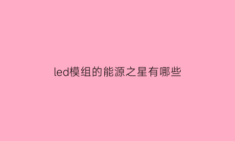 led模组的能源之星有哪些(能源之星led驱动器噪音标准)