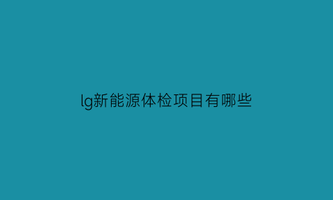 lg新能源体检项目有哪些(lg新能源待遇)