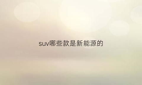 suv哪些款是新能源的(suv车型新能源)