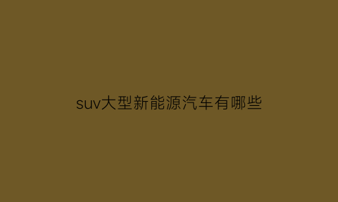 suv大型新能源汽车有哪些(大型suv纯电动汽车排行榜)