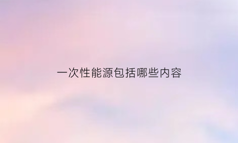 一次性能源包括哪些内容(一次性能源是指)