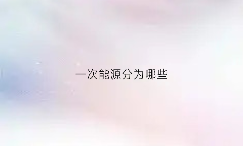 一次能源分为哪些(一次能源包括什么)