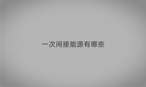 一次间接能源有哪些(一次能源二次能源是什么意思)