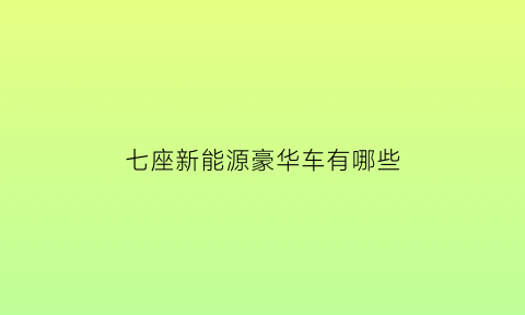 七座新能源豪华车有哪些(七座新能源suv车型)