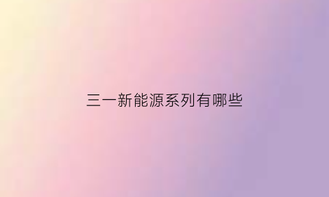 三一新能源系列有哪些(三一集团新能源开发有限公司)