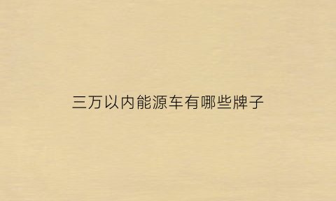 三万以内能源车有哪些牌子(三万元以下的新能源汽车有哪些车型推荐)