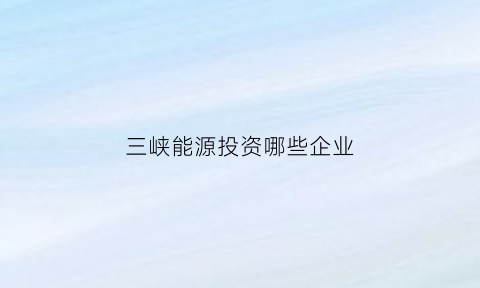 三峡能源投资哪些企业(三峡能源投资哪些企业好)