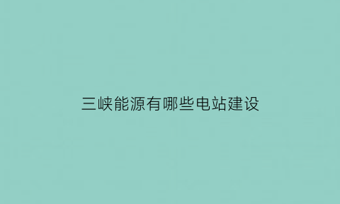 三峡能源有哪些电站建设