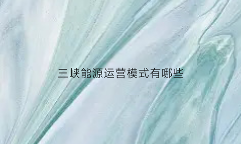 三峡能源运营模式有哪些(三峡能源的主营业务是什么)