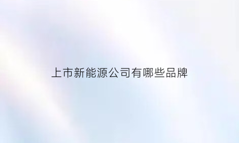 上市新能源公司有哪些品牌(上市新能源企业名录)