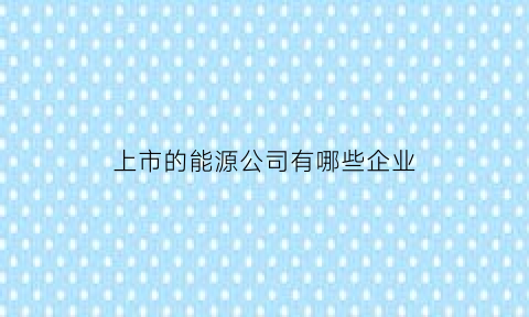 上市的能源公司有哪些企业(上市的能源公司有哪些企业呢)