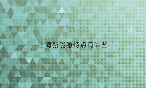 上海新能源特点有哪些(上海新能源汽车发展现状和趋势)