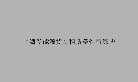 上海新能源货车租赁条件有哪些