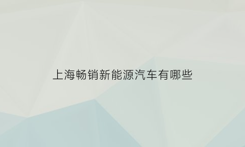 上海畅销新能源汽车有哪些(上海有哪些新能源汽车品牌)