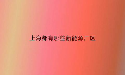 上海都有哪些新能源厂区(上海的新能源公司的排名)