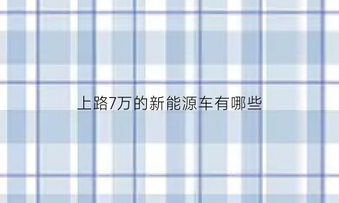 上路7万的新能源车有哪些(7万以下的新能源汽车推荐)