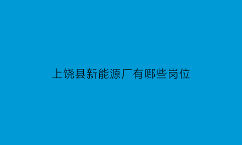 上饶县新能源厂有哪些岗位(上饶新能源汽车产业园)