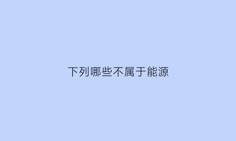 下列哪些不属于能源(下面哪些能源不属于新能源())