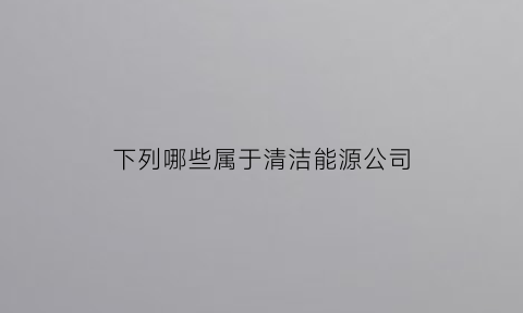 下列哪些属于清洁能源公司(以下哪些属于清洁能源)