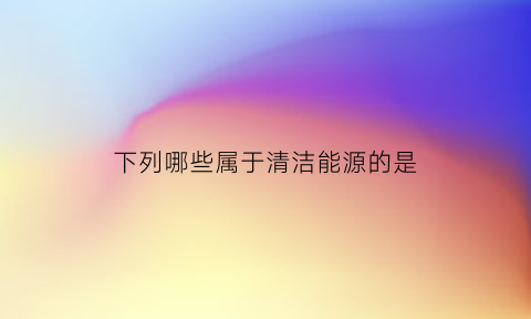 下列哪些属于清洁能源的是(下列属于清洁能源的有哪些)