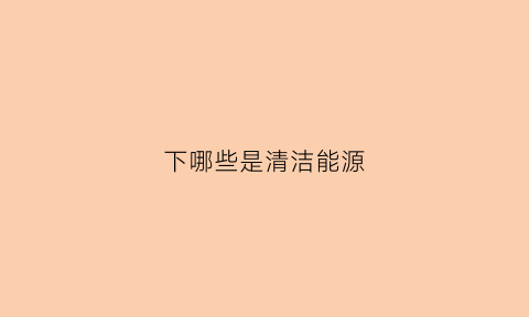 下哪些是清洁能源(下列哪些是清洁能源)