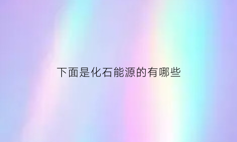 下面是化石能源的有哪些(化石能属于什么能源)