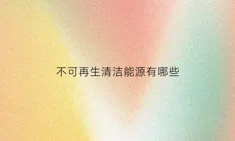 不可再生清洁能源有哪些(不可再生能源的用途)